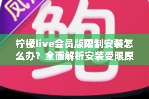 柠檬live会员版限制安装怎么办？全面解析安装受限原因与实用解决指南