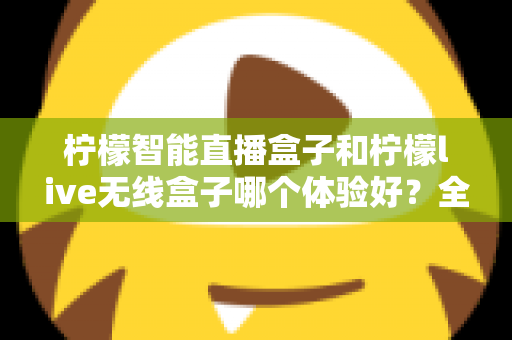 柠檬智能直播盒子和柠檬live无线盒子哪个体验好？全面测评帮你选对直播神器