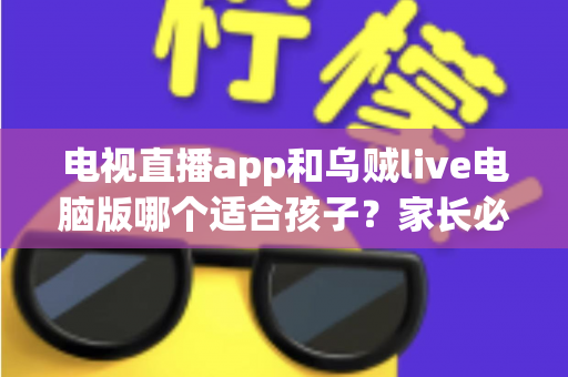 电视直播app和乌贼live电脑版哪个适合孩子?家长必读的全维度对比与避坑指南 电视直播app和乌贼live电脑版哪个适合孩子?家长必读的全维度对比与避坑指南