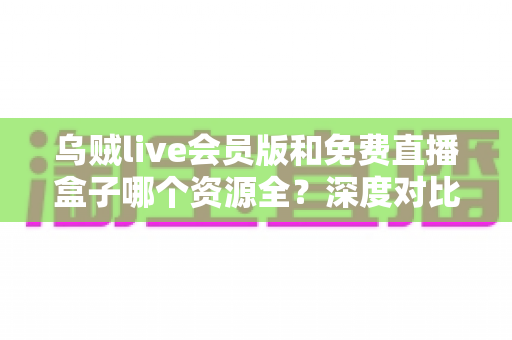 乌贼live会员版和免费直播盒子哪个资源全？深度对比评测与选择指南