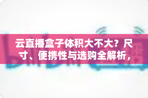 云直播盒子体积大不大？尺寸、便携性与选购全解析，看完再买不踩坑