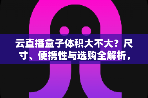 云直播盒子体积大不大？尺寸、便携性与选购全解析，看完再买不踩坑