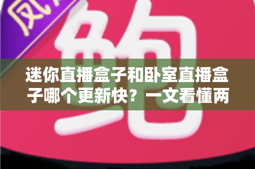 迷你直播盒子和卧室直播盒子哪个更新快?一文看懂两者更新速度差异与选购指南 迷你直播盒子和卧室直播盒子哪个更新快?一文看懂两者更新速度差异与选购指南