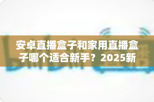 安卓直播盒子和家用直播盒子哪个适合新手？2025新手选购避坑全指南