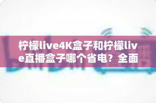 柠檬live4K盒子和柠檬live直播盒子哪个省电？全面功耗对比与实用省电指南