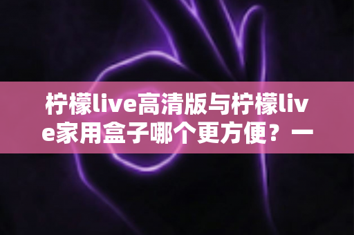 柠檬live高清版与柠檬live家用盒子哪个更方便？一站式深度对比与选购指南