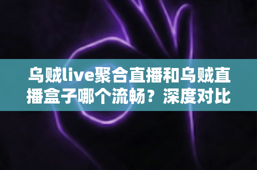 乌贼live聚合直播和乌贼直播盒子哪个流畅？深度对比解析助你选出最佳观影体验