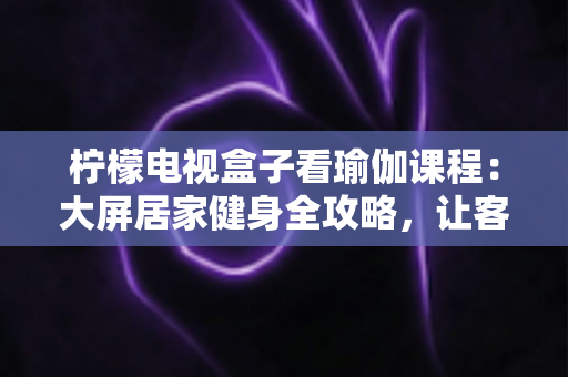 柠檬电视盒子看瑜伽课程:大屏居家健身全攻略,让客厅秒变私人瑜伽馆 柠檬电视盒子看瑜伽课程:大屏居家健身全攻略,让客厅秒变私人瑜伽馆