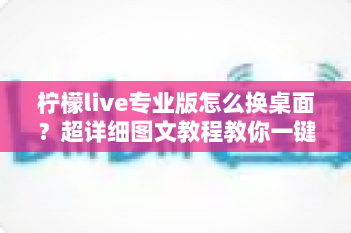 柠檬live专业版怎么换桌面？超详细图文教程教你一键更换个性化桌面背景