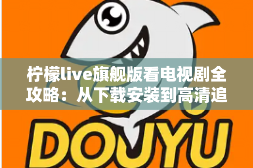 柠檬live旗舰版看电视剧全攻略：从下载安装到高清追剧的一站式实用指南