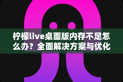 柠檬live桌面版内存不足怎么办?全面解决方案与优化技巧大公开 柠檬live桌面版内存不足怎么办?全面解决方案与优化技巧大公开