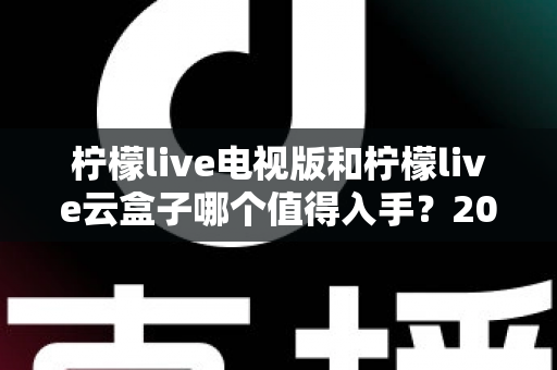 柠檬live电视版和柠檬live云盒子哪个值得入手？2025最新选购指南与深度对比分析
