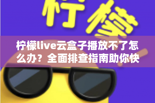 柠檬live云盒子播放不了怎么办？全面排查指南助你快速恢复流畅播放