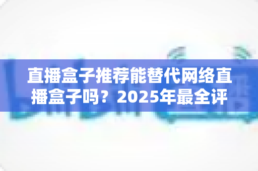 直播盒子推荐能替代网络直播盒子吗?2025年最全评测与家庭娱乐选购指南 直播盒子推荐能替代网络直播盒子吗?2025年最全评测与家庭娱乐选购指南