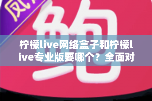 柠檬live网络盒子和柠檬live专业版要哪个？全面对比帮你做出明智选择