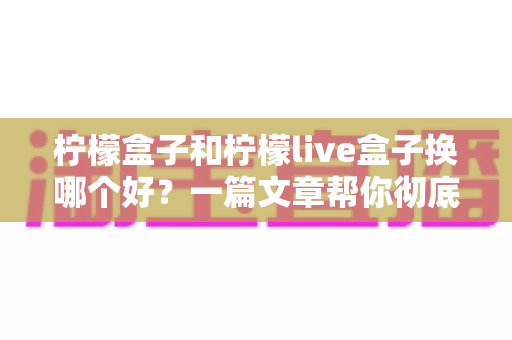柠檬盒子和柠檬live盒子换哪个好？一篇文章帮你彻底搞懂选购难题