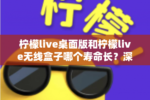 柠檬live桌面版和柠檬live无线盒子哪个寿命长？深度对比分析与延长寿命实用指南