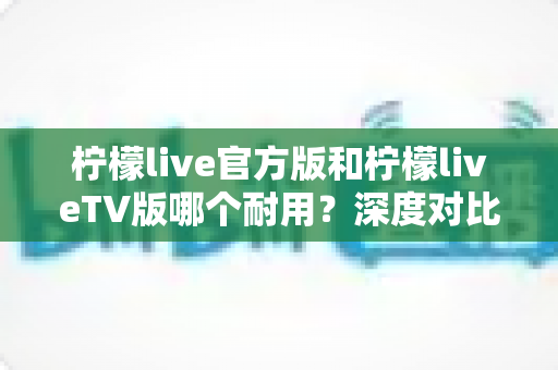 柠檬live官方版和柠檬liveTV版哪个耐用？深度对比解析帮你选对版本