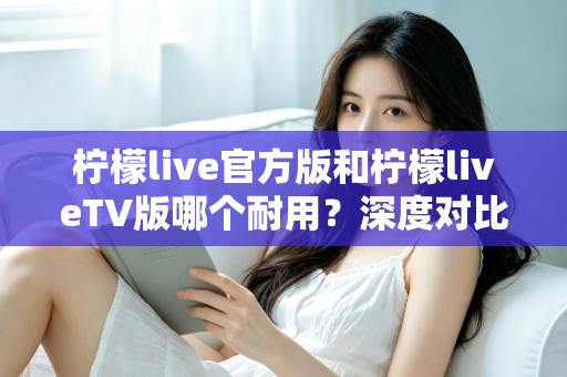 柠檬live官方版和柠檬liveTV版哪个耐用？深度对比解析帮你选对版本