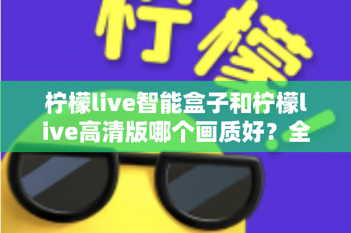 柠檬live智能盒子和柠檬live高清版哪个画质好？全面深度对比评测与选购指南，帮你找到最清晰流畅的观影体验