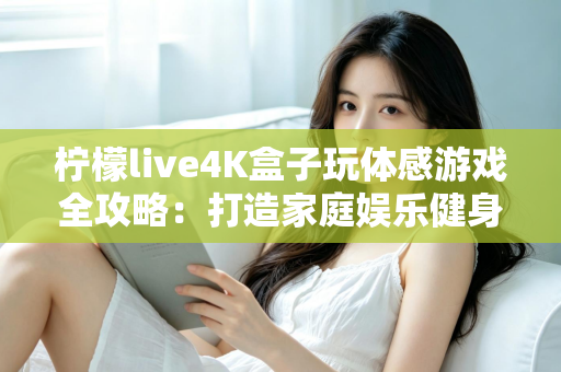 柠檬live4K盒子玩体感游戏全攻略：打造家庭娱乐健身中心，畅享大屏互动新体验