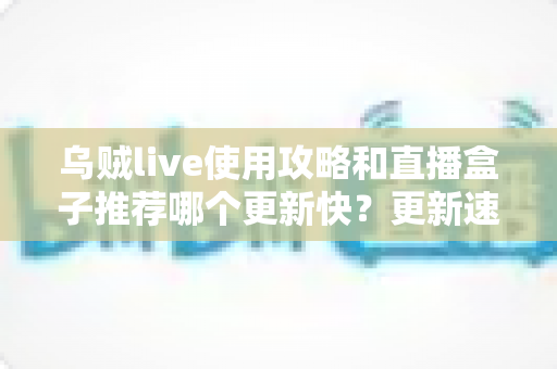 乌贼live使用攻略和直播盒子推荐哪个更新快？更新速度全方位对比与保姆级实用指南