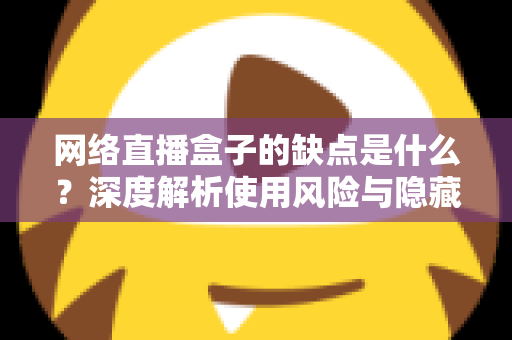 网络直播盒子的缺点是什么?深度解析使用风险与隐藏隐患,帮你避坑 网络直播盒子的缺点是什么?深度解析使用风险与隐藏隐患,帮你避坑