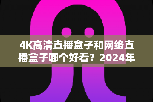 4K高清直播盒子和网络直播盒子哪个好看？2024年选购指南与深度对比全解析