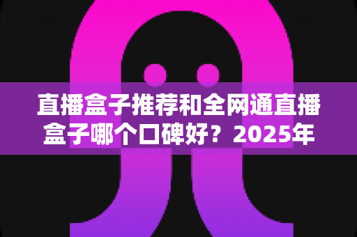 直播盒子推荐和全网通直播盒子哪个口碑好?2025年电视直播设备选购全攻略与口碑深度解析 直播盒子推荐和全网通直播盒子哪个口碑好?2025年电视直播设备选购全攻略与口碑深度解析