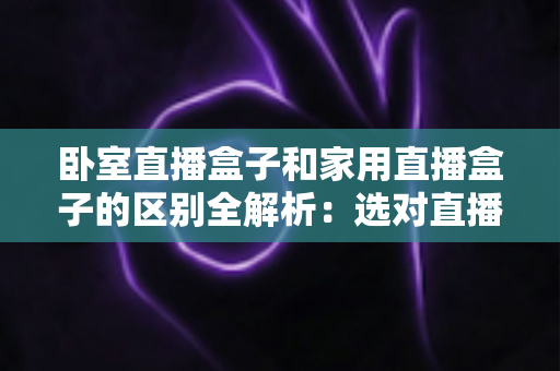 卧室直播盒子和家用直播盒子的区别全解析：选对直播设备，让你开播更轻松、涨粉更高效