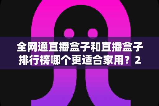 全网通直播盒子和直播盒子排行榜哪个更适合家用?2024最新选购指南与深度对比解析 全网通直播盒子和直播盒子排行榜哪个更适合家用?2024最新选购指南与深度对比解析