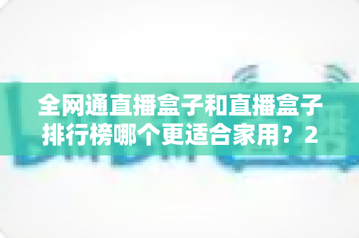 全网通直播盒子和直播盒子排行榜哪个更适合家用?2024最新选购指南与深度对比解析 全网通直播盒子和直播盒子排行榜哪个更适合家用?2024最新选购指南与深度对比解析