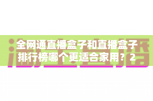 全网通直播盒子和直播盒子排行榜哪个更适合家用?2024最新选购指南与深度对比解析 全网通直播盒子和直播盒子排行榜哪个更适合家用?2024最新选购指南与深度对比解析
