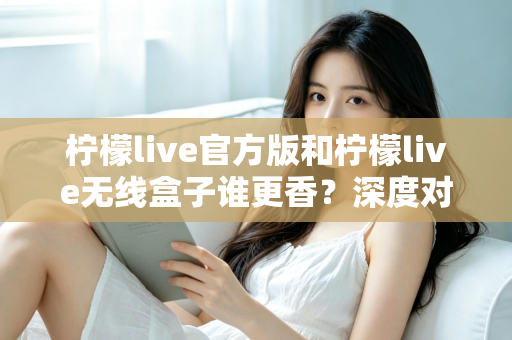 柠檬live官方版和柠檬live无线盒子谁更香？深度对比评测帮你选对不踩坑