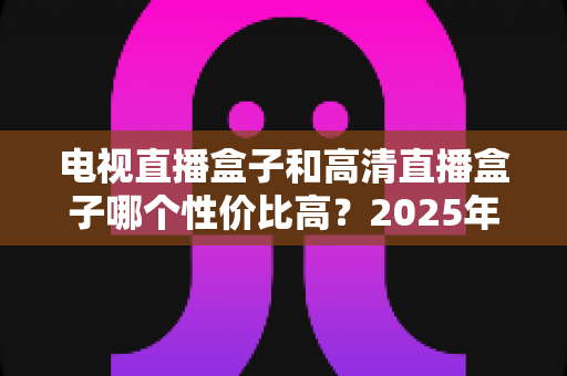 电视直播盒子和高清直播盒子哪个性价比高？2025年选购深度评测与省钱指南