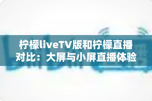 柠檬liveTV版和柠檬直播对比：大屏与小屏直播体验全解析，帮你选对版本不踩坑