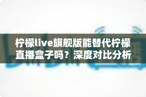 柠檬live旗舰版能替代柠檬直播盒子吗？深度对比分析与选购全指南
