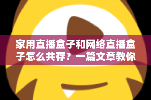家用直播盒子和网络直播盒子怎么共存？一篇文章教你打造高清流畅的家庭直播观影双体验