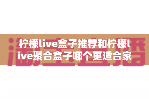 柠檬live盒子推荐和柠檬live聚合盒子哪个更适合家用？家庭选购全攻略