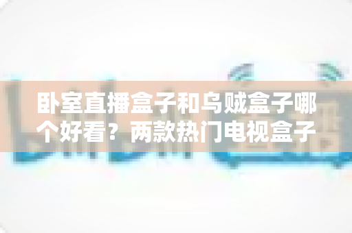 卧室直播盒子和乌贼盒子哪个好看？两款热门电视盒子颜值与选购全方位对比