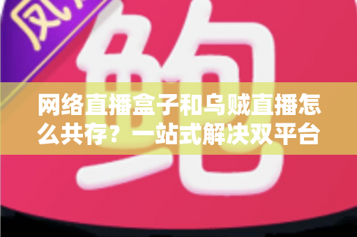 网络直播盒子和乌贼直播怎么共存?一站式解决双平台使用难题的完整实用指南 网络直播盒子和乌贼直播怎么共存?一站式解决双平台使用难题的完整实用指南