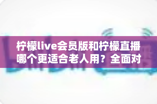 柠檬live会员版和柠檬直播哪个更适合老人用？全面对比分析与实用选择指南