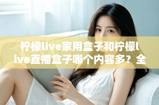 柠檬live家用盒子和柠檬live直播盒子哪个内容多?全方位深度对比解析,帮你选对不踩坑 柠檬live家用盒子和柠檬live直播盒子哪个内容多?全方位深度对比解析,帮你选对不踩坑