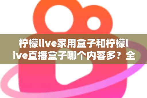 柠檬live家用盒子和柠檬live直播盒子哪个内容多？全方位深度对比解析，帮你选对不踩坑