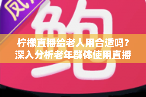 柠檬直播给老人用合适吗？深入分析老年群体使用直播软件的安全性、利弊与实用建议