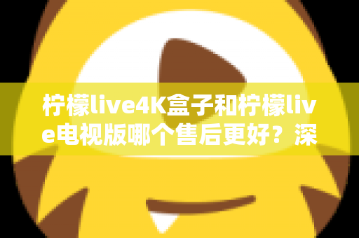 柠檬live4K盒子和柠檬live电视版哪个售后更好？深度对比解析与选购全攻略