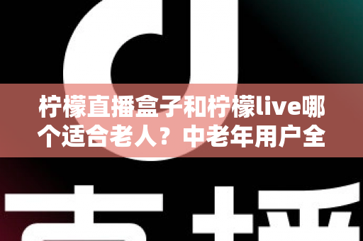 柠檬直播盒子和柠檬live哪个适合老人?中老年用户全方位对比与实用选择指南 柠檬直播盒子和柠檬live哪个适合老人?中老年用户全方位对比与实用选择指南