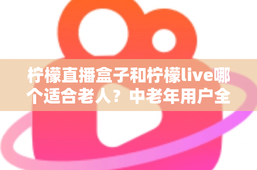 柠檬直播盒子和柠檬live哪个适合老人?中老年用户全方位对比与实用选择指南 柠檬直播盒子和柠檬live哪个适合老人?中老年用户全方位对比与实用选择指南