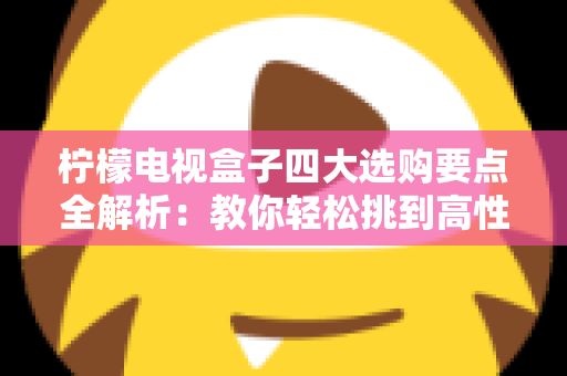 柠檬电视盒子四大选购要点全解析：教你轻松挑到高性价比的家庭观影神器