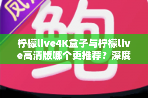 柠檬live4K盒子与柠檬live高清版哪个更推荐？深度对比评测帮你选对不踩坑